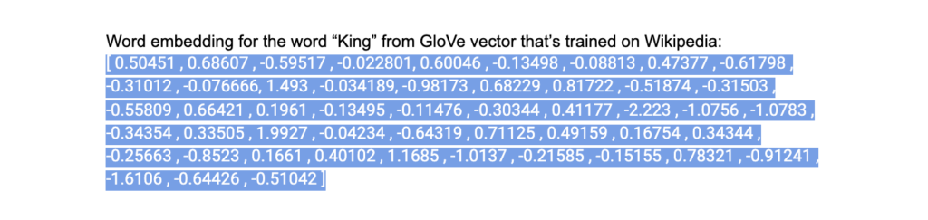 This is an example of a vector for the word "King." There are a series of numbers that indicate how closely the word King is associated with other words. When a computer is able to crunch and compare enough of these vector posiitions, and compare those positions against other words in a sentence, it can begin to derive mathematical predictions about other words that are likely to appear next